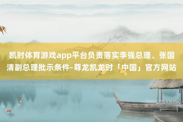 凯时体育游戏app平台负责落实李强总理、张国清副总理批示条件-尊龙凯龙时「中国」官方网站