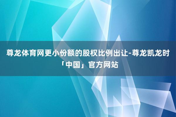 尊龙体育网更小份额的股权比例出让-尊龙凯龙时「中国」官方网站