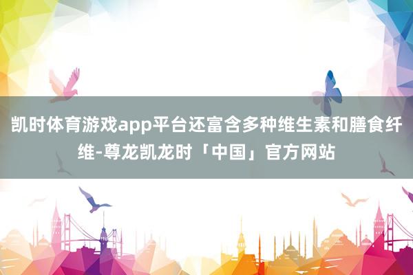 凯时体育游戏app平台还富含多种维生素和膳食纤维-尊龙凯龙时「中国」官方网站
