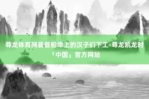 尊龙体育网曩昔船埠上的汉子们下工-尊龙凯龙时「中国」官方网站