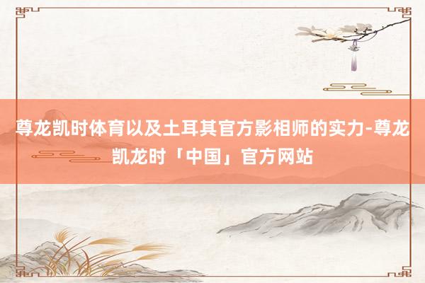 尊龙凯时体育以及土耳其官方影相师的实力-尊龙凯龙时「中国」官方网站