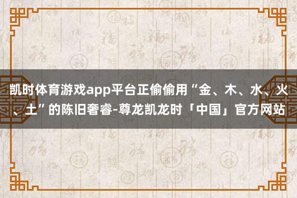 凯时体育游戏app平台正偷偷用“金、木、水、火、土”的陈旧奢睿-尊龙凯龙时「中国」官方网站