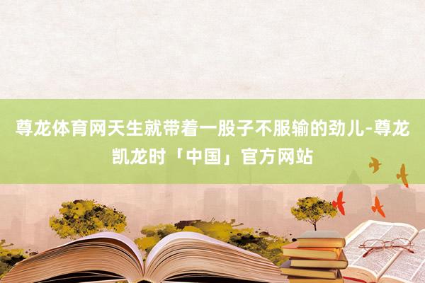 尊龙体育网天生就带着一股子不服输的劲儿-尊龙凯龙时「中国」官方网站