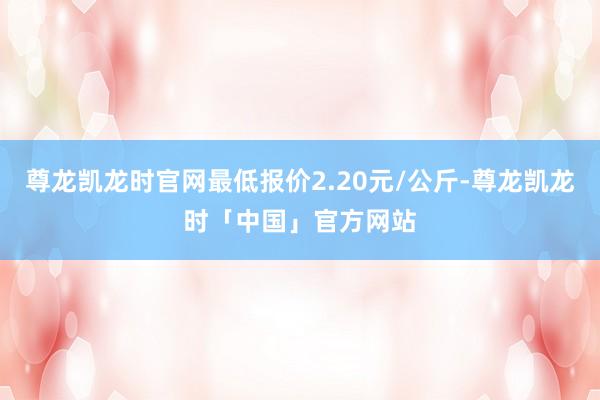 尊龙凯龙时官网最低报价2.20元/公斤-尊龙凯龙时「中国」官方网站