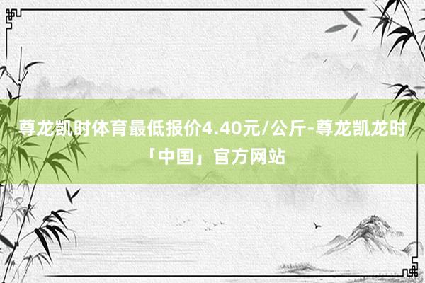 尊龙凯时体育最低报价4.40元/公斤-尊龙凯龙时「中国」官方网站