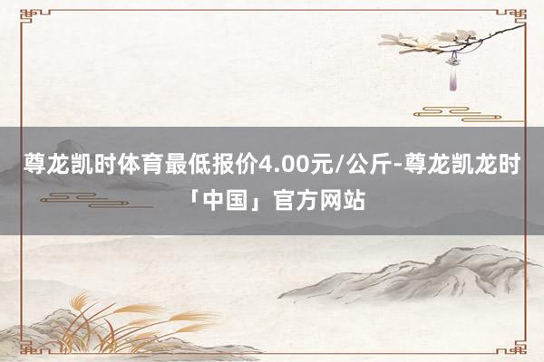 尊龙凯时体育最低报价4.00元/公斤-尊龙凯龙时「中国」官方网站