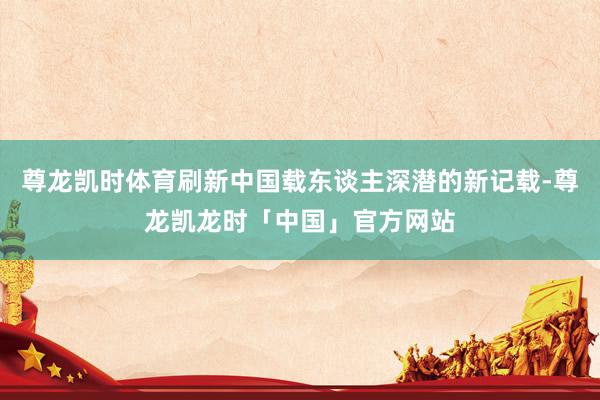 尊龙凯时体育刷新中国载东谈主深潜的新记载-尊龙凯龙时「中国」官方网站