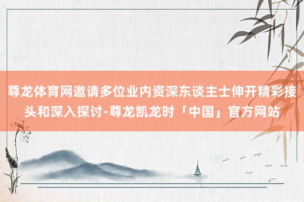 尊龙体育网邀请多位业内资深东谈主士伸开精彩接头和深入探讨-尊龙凯龙时「中国」官方网站
