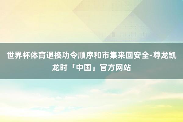 世界杯体育退换功令顺序和市集来回安全-尊龙凯龙时「中国」官方网站