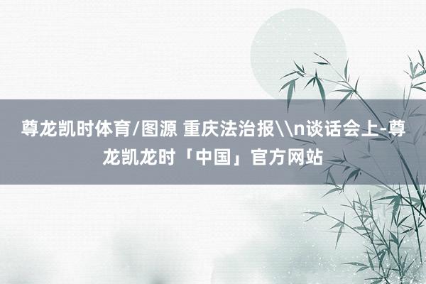 尊龙凯时体育/图源 重庆法治报\n谈话会上-尊龙凯龙时「中国」官方网站