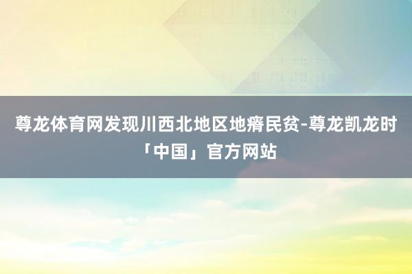 尊龙体育网发现川西北地区地瘠民贫-尊龙凯龙时「中国」官方网站