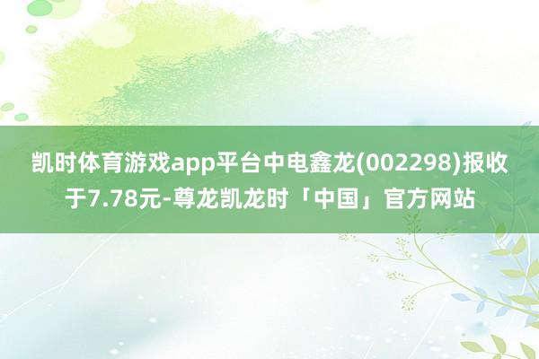 凯时体育游戏app平台中电鑫龙(002298)报收于7.78元-尊龙凯龙时「中国」官方网站