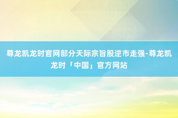 尊龙凯龙时官网部分天际宗旨股逆市走强-尊龙凯龙时「中国」官方网站