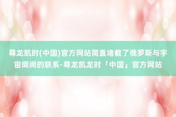 尊龙凯时(中国)官方网站简直堵截了俄罗斯与宇宙阛阓的联系-尊龙凯龙时「中国」官方网站
