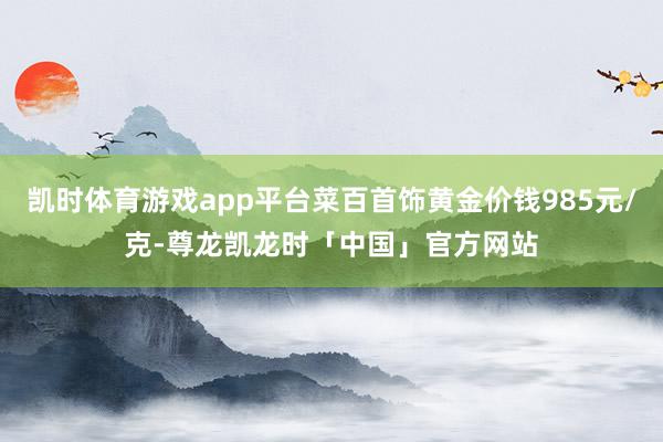凯时体育游戏app平台菜百首饰黄金价钱985元/克-尊龙凯龙时「中国」官方网站
