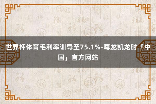 世界杯体育毛利率训导至75.1%-尊龙凯龙时「中国」官方网站