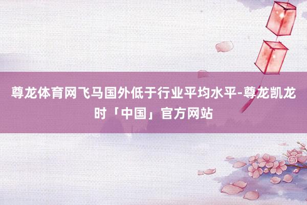 尊龙体育网飞马国外低于行业平均水平-尊龙凯龙时「中国」官方网站