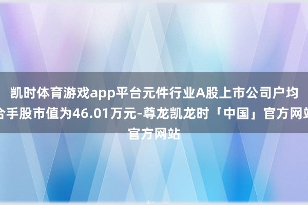 凯时体育游戏app平台元件行业A股上市公司户均合手股市值为46.01万元-尊龙凯龙时「中国」官方网站
