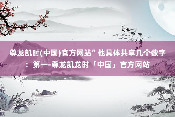 尊龙凯时(中国)官方网站”　　他具体共享几个数字：第一-尊龙凯龙时「中国」官方网站