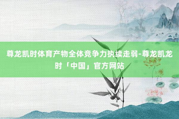 尊龙凯时体育产物全体竞争力执续走弱-尊龙凯龙时「中国」官方网站