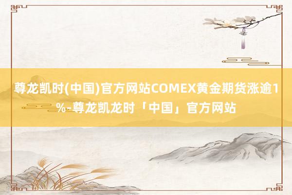 尊龙凯时(中国)官方网站COMEX黄金期货涨逾1%-尊龙凯龙时「中国」官方网站