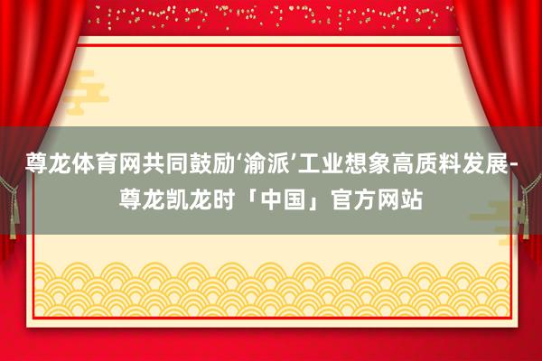尊龙体育网共同鼓励‘渝派’工业想象高质料发展-尊龙凯龙时「中国」官方网站