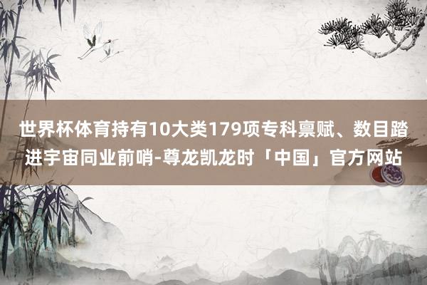 世界杯体育持有10大类179项专科禀赋、数目踏进宇宙同业前哨-尊龙凯龙时「中国」官方网站
