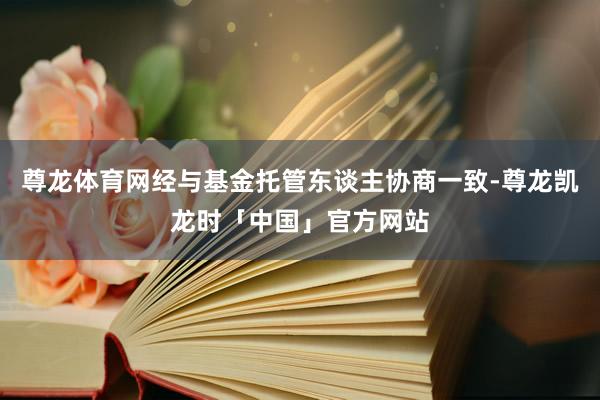 尊龙体育网经与基金托管东谈主协商一致-尊龙凯龙时「中国」官方网站