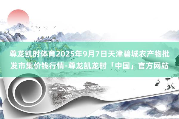 尊龙凯时体育2025年9月7日天津碧城农产物批发市集价钱行情-尊龙凯龙时「中国」官方网站