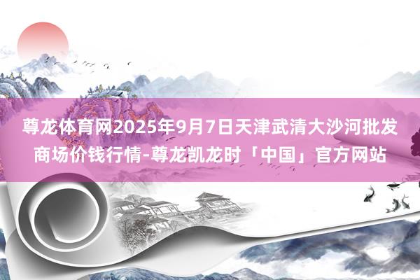 尊龙体育网2025年9月7日天津武清大沙河批发商场价钱行情-尊龙凯龙时「中国」官方网站