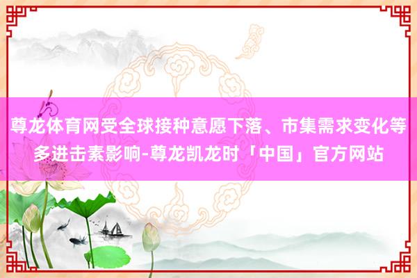 尊龙体育网受全球接种意愿下落、市集需求变化等多进击素影响-尊龙凯龙时「中国」官方网站