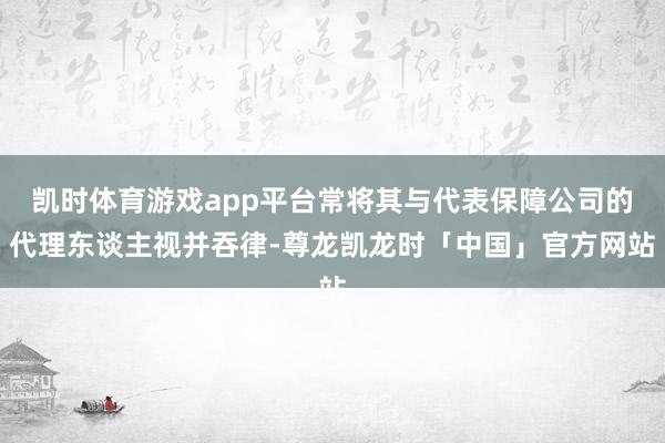 凯时体育游戏app平台常将其与代表保障公司的代理东谈主视并吞律-尊龙凯龙时「中国」官方网站