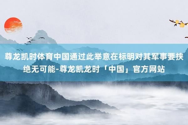 尊龙凯时体育中国通过此举意在标明对其军事要挟绝无可能-尊龙凯龙时「中国」官方网站