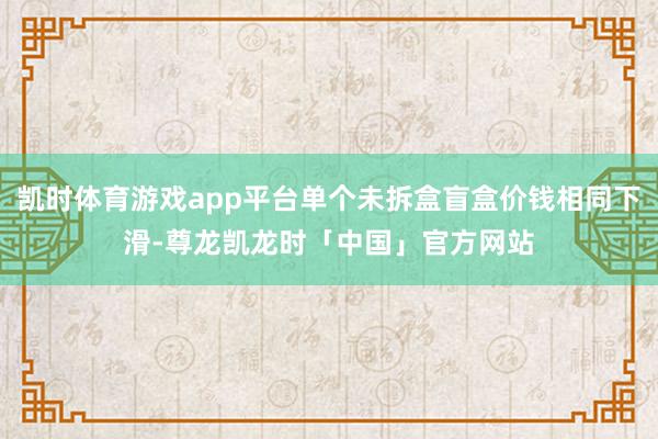 凯时体育游戏app平台单个未拆盒盲盒价钱相同下滑-尊龙凯龙时「中国」官方网站