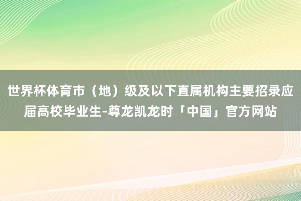 世界杯体育市（地）级及以下直属机构主要招录应届高校毕业生-尊龙凯龙时「中国」官方网站