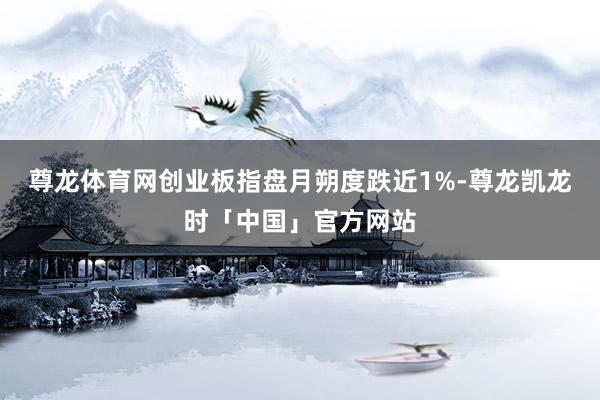 尊龙体育网创业板指盘月朔度跌近1%-尊龙凯龙时「中国」官方网站