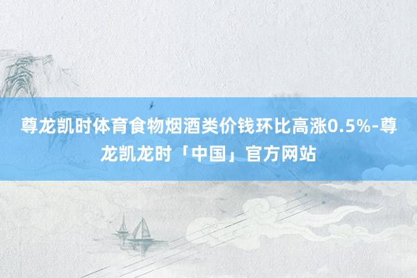 尊龙凯时体育食物烟酒类价钱环比高涨0.5%-尊龙凯龙时「中国」官方网站