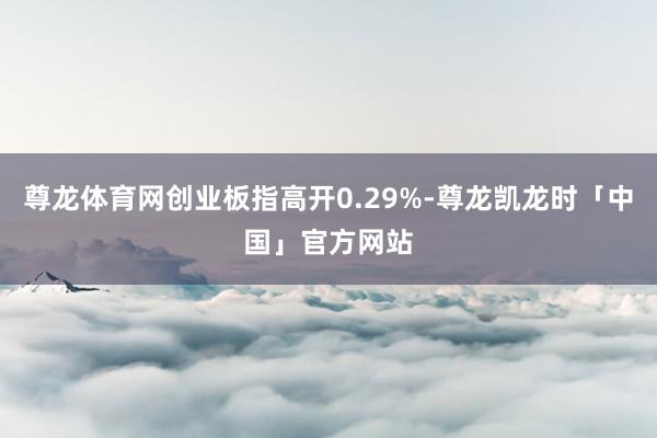 尊龙体育网创业板指高开0.29%-尊龙凯龙时「中国」官方网站