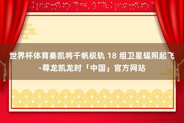 世界杯体育奏凯将千帆极轨 18 组卫星辐照起飞-尊龙凯龙时「中国」官方网站