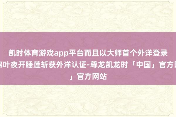凯时体育游戏app平台而且以大师首个外洋登录的锦叶夜开睡莲斩获外洋认证-尊龙凯龙时「中国」官方网站