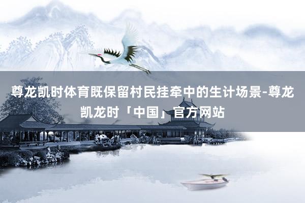 尊龙凯时体育既保留村民挂牵中的生计场景-尊龙凯龙时「中国」官方网站