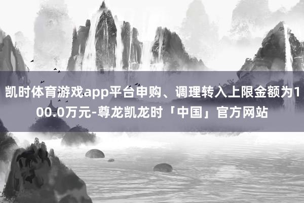 凯时体育游戏app平台申购、调理转入上限金额为100.0万元-尊龙凯龙时「中国」官方网站