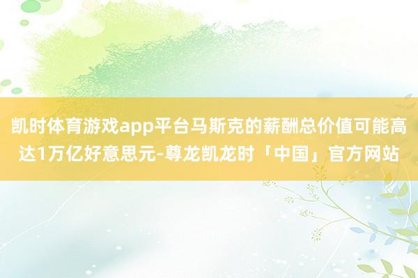 凯时体育游戏app平台马斯克的薪酬总价值可能高达1万亿好意思元-尊龙凯龙时「中国」官方网站