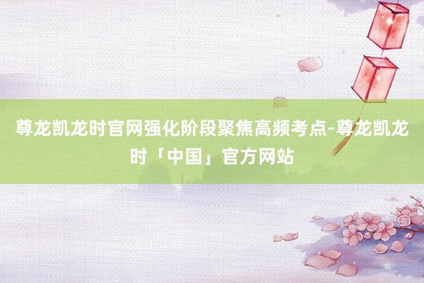 尊龙凯龙时官网强化阶段聚焦高频考点-尊龙凯龙时「中国」官方网站
