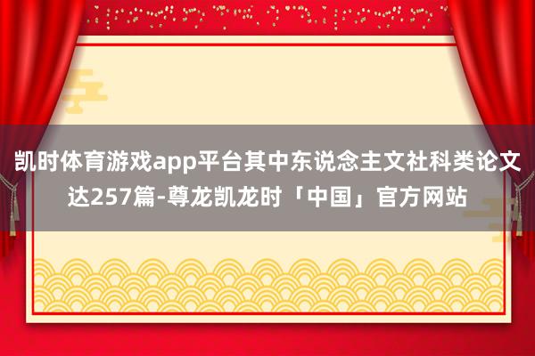 凯时体育游戏app平台其中东说念主文社科类论文达257篇-尊龙凯龙时「中国」官方网站