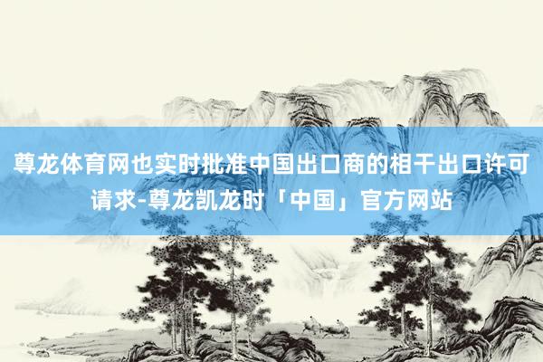尊龙体育网也实时批准中国出口商的相干出口许可请求-尊龙凯龙时「中国」官方网站
