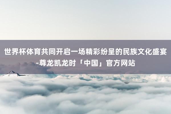 世界杯体育共同开启一场精彩纷呈的民族文化盛宴-尊龙凯龙时「中国」官方网站