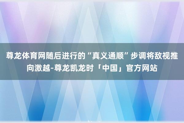 尊龙体育网随后进行的“真义通顺”步调将敌视推向激越-尊龙凯龙时「中国」官方网站