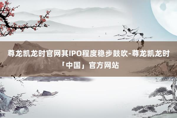 尊龙凯龙时官网其IPO程度稳步鼓吹-尊龙凯龙时「中国」官方网站