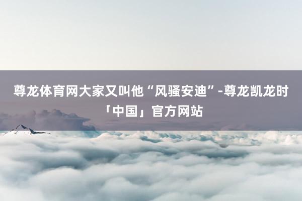 尊龙体育网大家又叫他“风骚安迪”-尊龙凯龙时「中国」官方网站